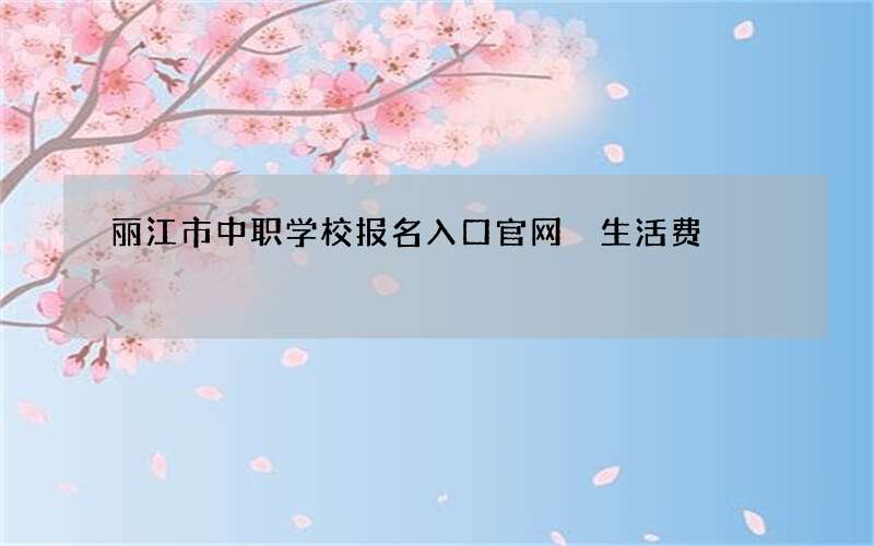 丽江市中职学校报名入口官网 生活费